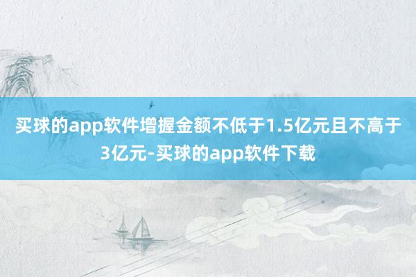 买球的app软件增握金额不低于1.5亿元且不高于3亿元-买球的app软件下载