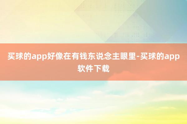 买球的app好像在有钱东说念主眼里-买球的app软件下载