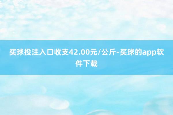 买球投注入口收支42.00元/公斤-买球的app软件下载