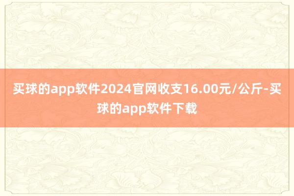 买球的app软件2024官网收支16.00元/公斤-买球的app软件下载