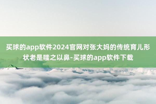 买球的app软件2024官网对张大妈的传统育儿形状老是嗤之以鼻-买球的app软件下载