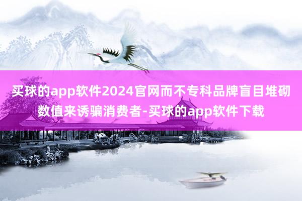 买球的app软件2024官网而不专科品牌盲目堆砌数值来诱骗消费者-买球的app软件下载