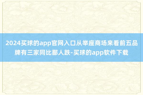 2024买球的app官网入口从举座商场来看前五品牌有三家同比鄙人跌-买球的app软件下载