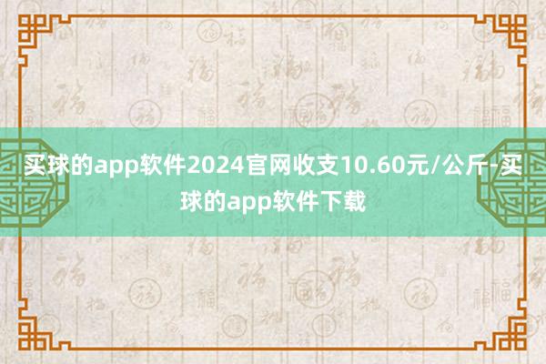 买球的app软件2024官网收支10.60元/公斤-买球的app软件下载