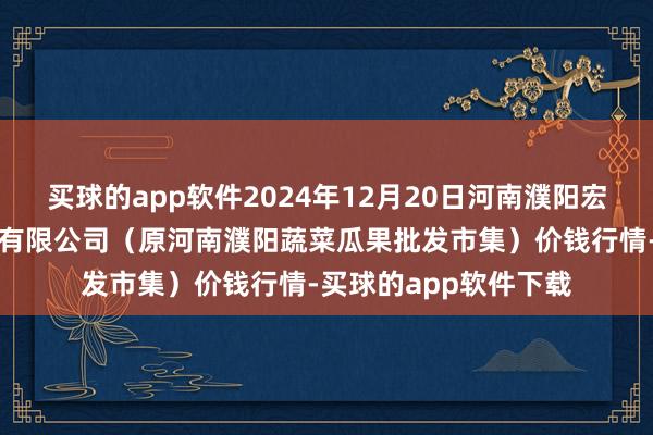 买球的app软件2024年12月20日河南濮阳宏进农副家具批发市集有限公司（原河南濮阳蔬菜瓜果批发市集）价钱行情-买球的app软件下载