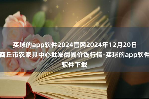 买球的app软件2024官网2024年12月20日河南商丘市农家具中心批发阛阓价钱行情-买球的app软件下载