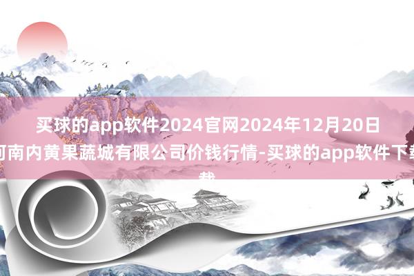 买球的app软件2024官网2024年12月20日河南内黄果蔬城有限公司价钱行情-买球的app软件下载