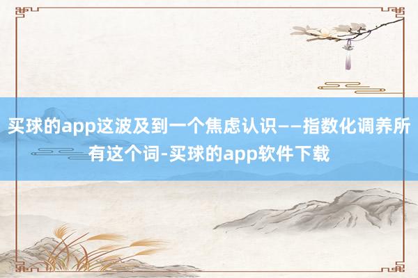 买球的app这波及到一个焦虑认识——指数化调养所有这个词-买球的app软件下载