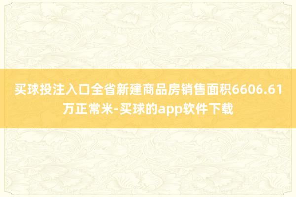 买球投注入口全省新建商品房销售面积6606.61万正常米-买球的app软件下载