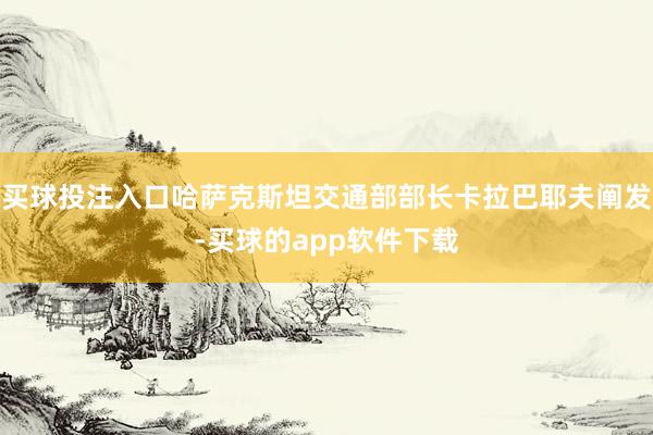 买球投注入口哈萨克斯坦交通部部长卡拉巴耶夫阐发-买球的app软件下载