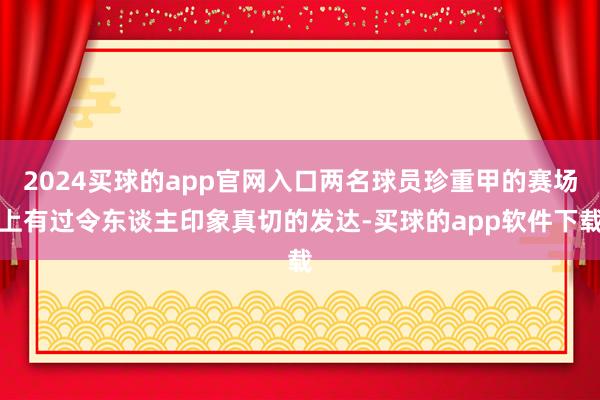 2024买球的app官网入口两名球员珍重甲的赛场上有过令东谈主印象真切的发达-买球的app软件下载