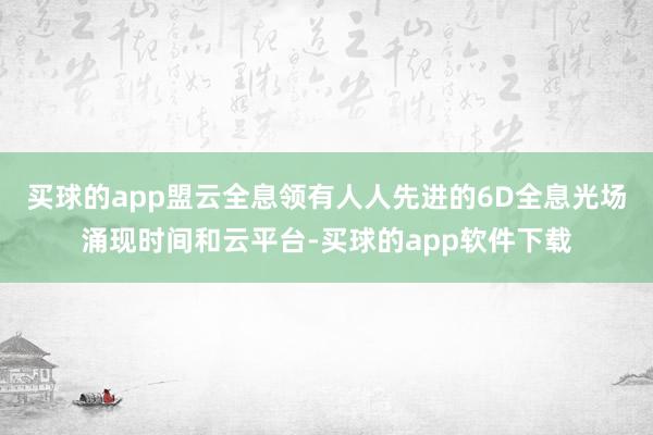 买球的app盟云全息领有人人先进的6D全息光场涌现时间和云平台-买球的app软件下载