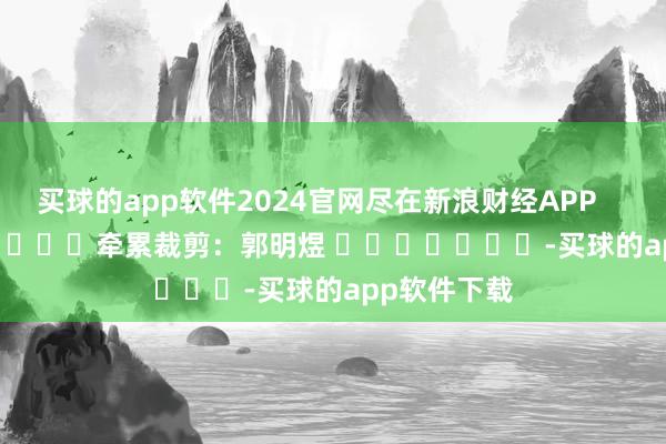 买球的app软件2024官网尽在新浪财经APP            						牵累裁剪：郭明煜 							-买球的app软件下载