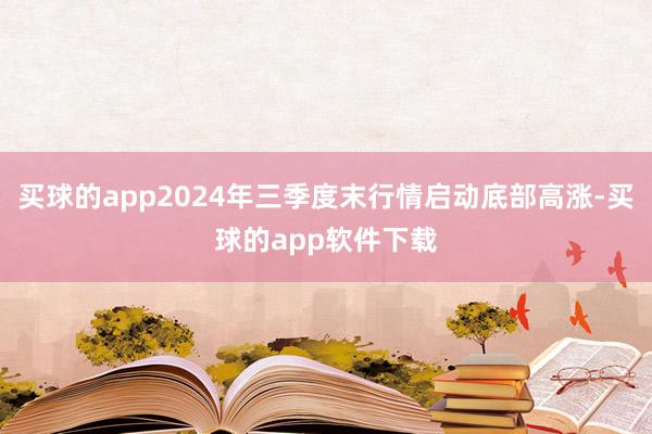 买球的app2024年三季度末行情启动底部高涨-买球的app软件下载