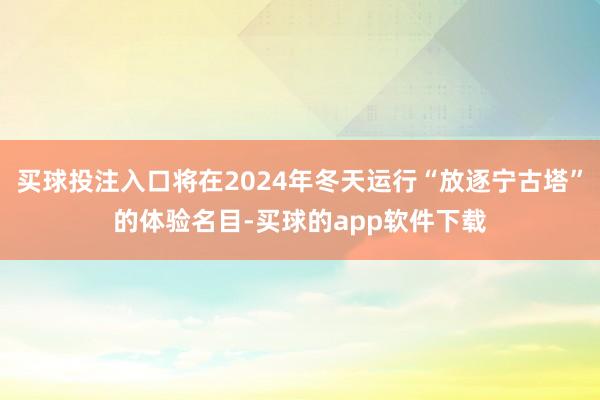 买球投注入口将在2024年冬天运行“放逐宁古塔”的体验名目-买球的app软件下载