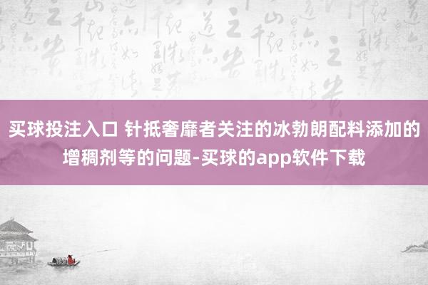 买球投注入口 针抵奢靡者关注的冰勃朗配料添加的增稠剂等的问题-买球的app软件下载