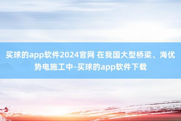 买球的app软件2024官网 在我国大型桥梁、海优势电施工中-买球的app软件下载