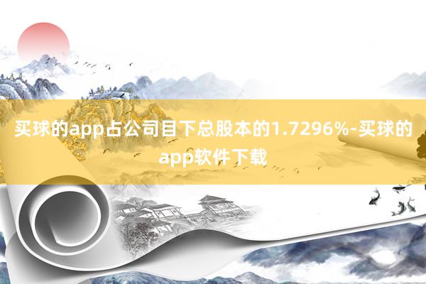 买球的app占公司目下总股本的1.7296%-买球的app软件下载