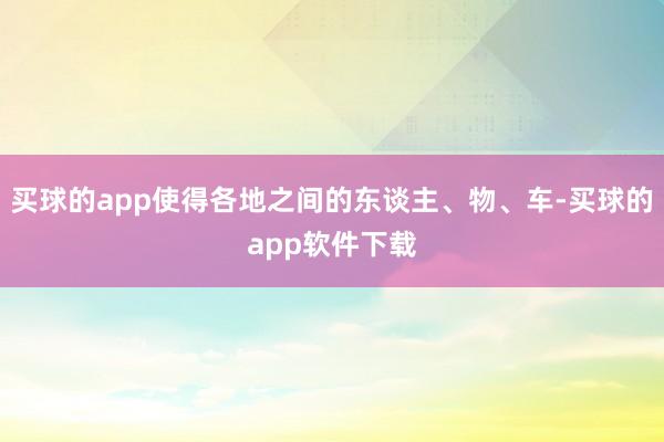 买球的app使得各地之间的东谈主、物、车-买球的app软件下载