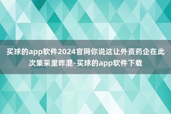 买球的app软件2024官网你说这让外资药企在此次集采里咋混-买球的app软件下载