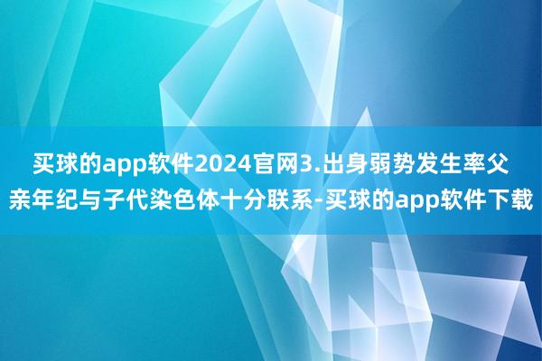 买球的app软件2024官网3.出身弱势发生率父亲年纪与子代染色体十分联系-买球的app软件下载