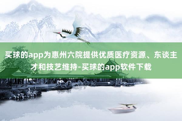 买球的app为惠州六院提供优质医疗资源、东谈主才和技艺维持-买球的app软件下载