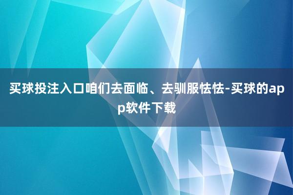 买球投注入口咱们去面临、去驯服怯怯-买球的app软件下载