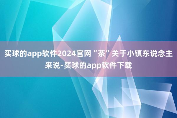 买球的app软件2024官网“茶”关于小镇东说念主来说-买球的app软件下载