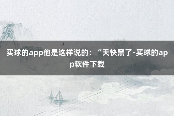 买球的app他是这样说的：“天快黑了-买球的app软件下载