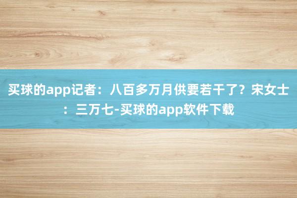 买球的app记者：八百多万月供要若干了？宋女士：三万七-买球的app软件下载