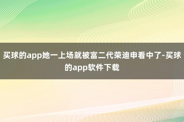 买球的app她一上场就被富二代荣迪申看中了-买球的app软件下载