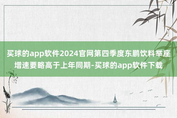 买球的app软件2024官网第四季度东鹏饮料举座增速要略高于上年同期-买球的app软件下载