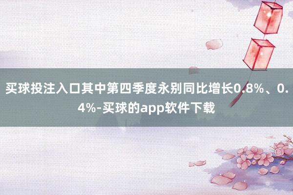 买球投注入口其中第四季度永别同比增长0.8%、0.4%-买球的app软件下载