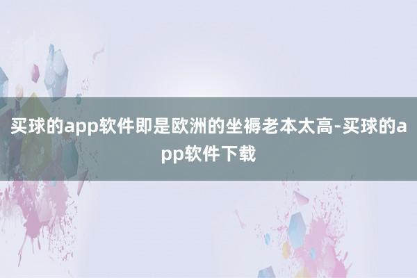 买球的app软件即是欧洲的坐褥老本太高-买球的app软件下载