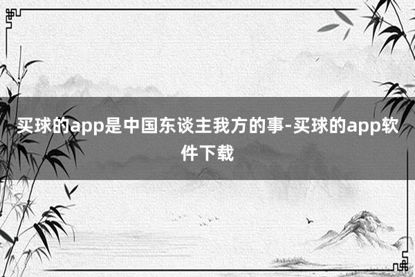 买球的app是中国东谈主我方的事-买球的app软件下载