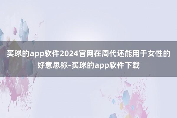 买球的app软件2024官网在周代还能用于女性的好意思称-买球的app软件下载