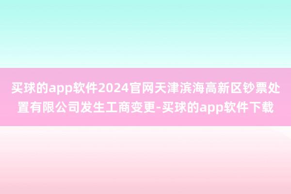 买球的app软件2024官网天津滨海高新区钞票处置有限公司发生工商变更-买球的app软件下载