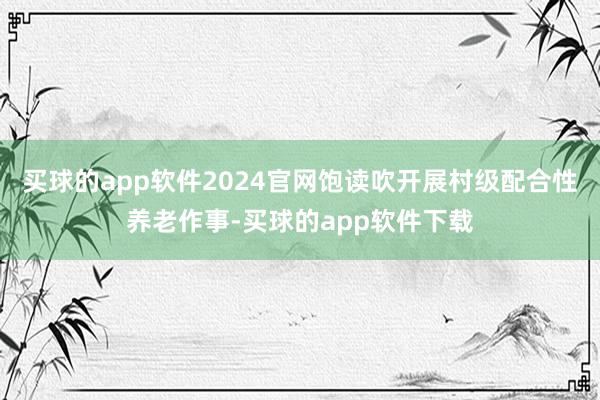 买球的app软件2024官网饱读吹开展村级配合性养老作事-买球的app软件下载