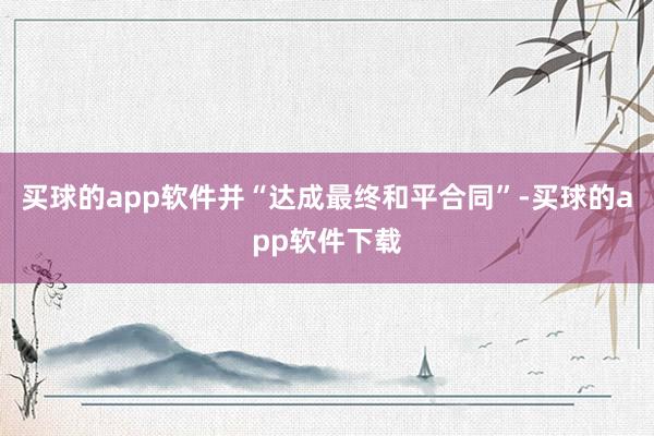 买球的app软件并“达成最终和平合同”-买球的app软件下载